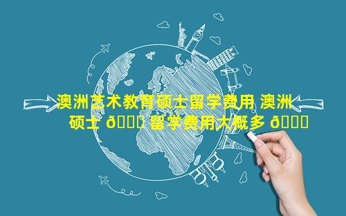 澳洲艺术教育硕士留学费用 澳洲硕士 🍁 留学费用大概多 💐 少钱